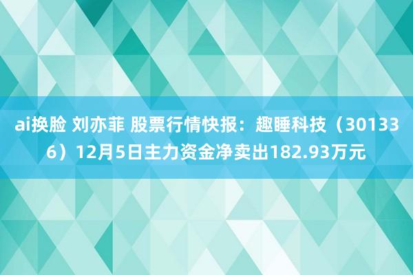 ai换脸 刘亦菲 股票行情快报：趣睡科技（301336）12月5日主力资金净卖出182.93万元