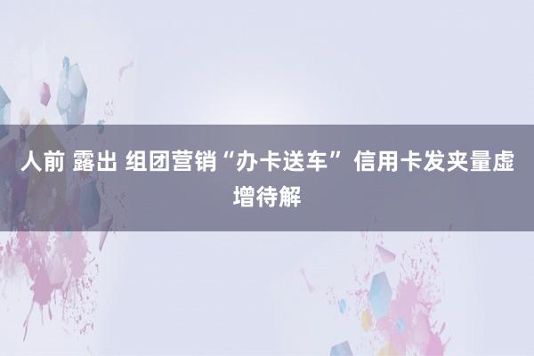 人前 露出 组团营销“办卡送车” 信用卡发夹量虚增待解