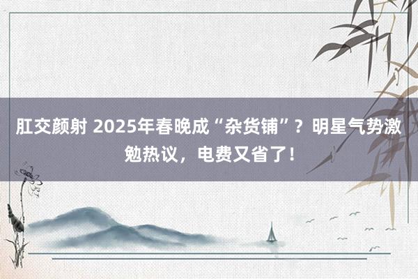 肛交颜射 2025年春晚成“杂货铺”？明星气势激勉热议，电费又省了！