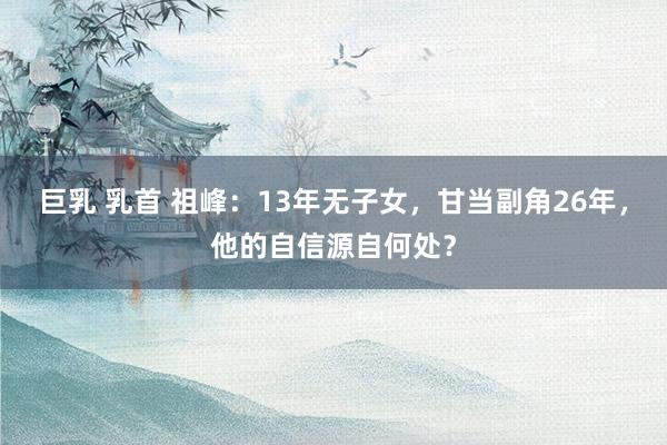 巨乳 乳首 祖峰：13年无子女，甘当副角26年，他的自信源自何处？