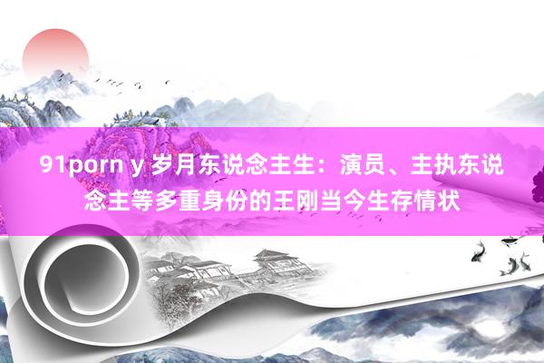 91porn y 岁月东说念主生：演员、主执东说念主等多重身份的王刚当今生存情状