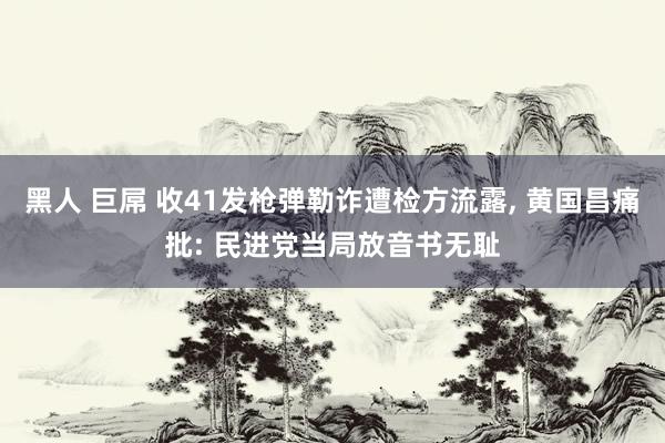 黑人 巨屌 收41发枪弹勒诈遭检方流露， 黄国昌痛批: 民进党当局放音书无耻