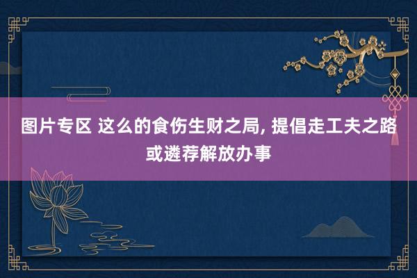 图片专区 这么的食伤生财之局， 提倡走工夫之路或遴荐解放办事