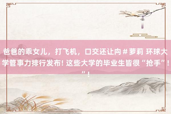 爸爸的乖女儿，打飞机，口交还让禸＃萝莉 环球大学管事力排行发布! 这些大学的毕业生皆很“抢手”!
