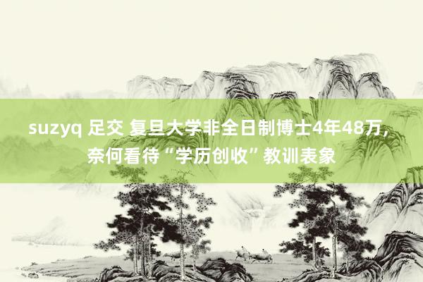 suzyq 足交 复旦大学非全日制博士4年48万， 奈何看待“学历创收”教训表象