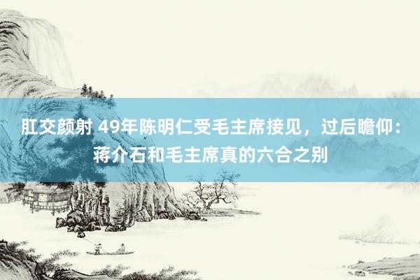 肛交颜射 49年陈明仁受毛主席接见，过后瞻仰：蒋介石和毛主席真的六合之别