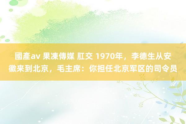國產av 果凍傳媒 肛交 1970年，李德生从安徽来到北京，毛主席：你担任北京军区的司令员