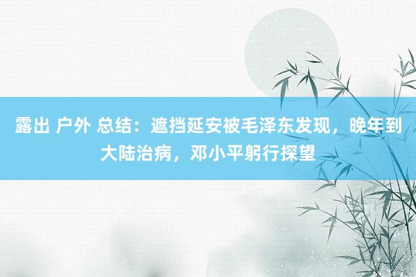 露出 户外 总结：遮挡延安被毛泽东发现，晚年到大陆治病，邓小平躬行探望