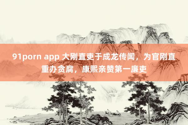 91porn app 大刚直吏于成龙传闻，为官刚直重办贪腐，康熙亲赞第一廉吏