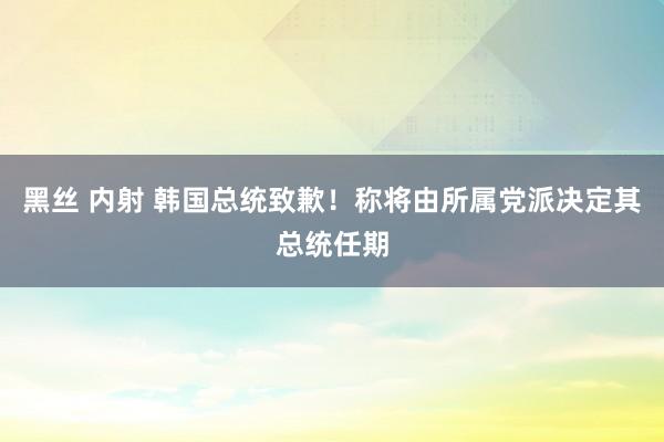 黑丝 内射 韩国总统致歉！称将由所属党派决定其总统任期
