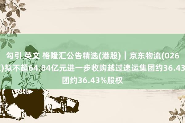 勾引 英文 格隆汇公告精选(港股)︱京东物流(02618.HK)拟不超64.84亿元进一步收购越过速运集团约36.43%股权