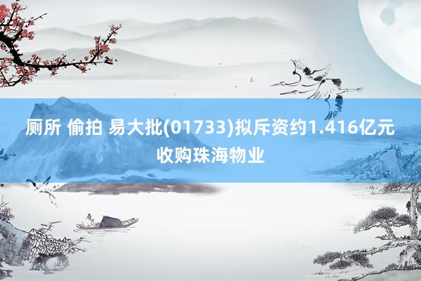 厕所 偷拍 易大批(01733)拟斥资约1.416亿元收购珠海物业