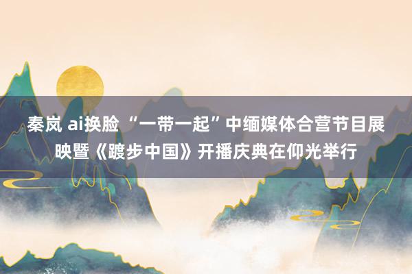 秦岚 ai换脸 “一带一起”中缅媒体合营节目展映暨《踱步中国》开播庆典在仰光举行