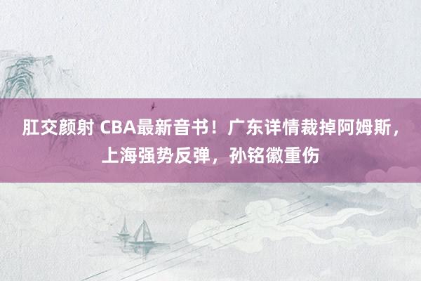 肛交颜射 CBA最新音书！广东详情裁掉阿姆斯，上海强势反弹，孙铭徽重伤
