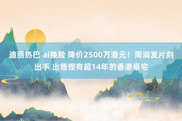 迪丽热巴 ai换脸 降价2500万港元！周润发片刻出手 出售捏有超14年的香港豪宅