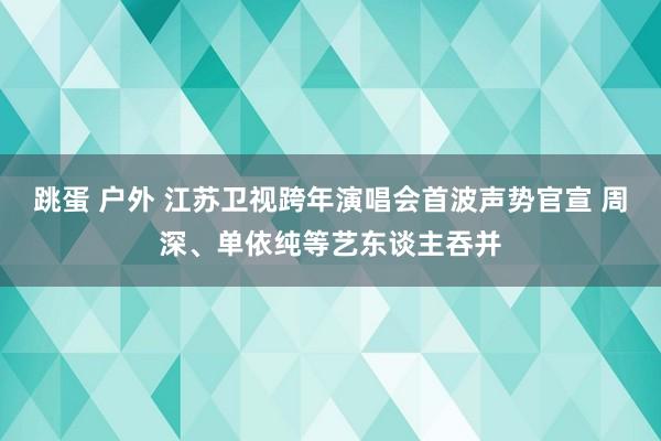 跳蛋 户外 江苏卫视跨年演唱会首波声势官宣 周深、单依纯等艺东谈主吞并