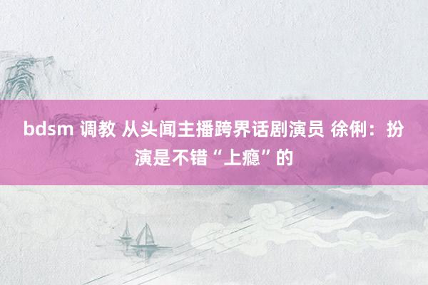 bdsm 调教 从头闻主播跨界话剧演员 徐俐：扮演是不错“上瘾”的