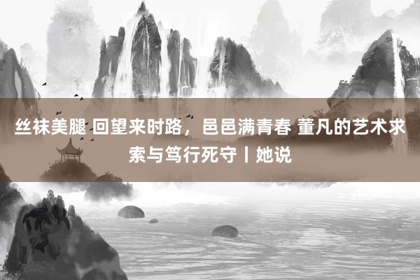 丝袜美腿 回望来时路，邑邑满青春 董凡的艺术求索与笃行死守丨她说