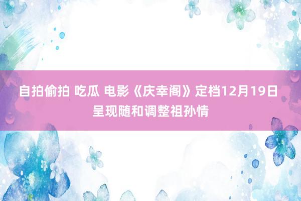 自拍偷拍 吃瓜 电影《庆幸阁》定档12月19日 呈现随和调整祖孙情