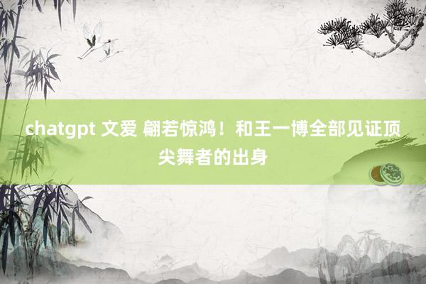 chatgpt 文爱 翩若惊鸿！和王一博全部见证顶尖舞者的出身