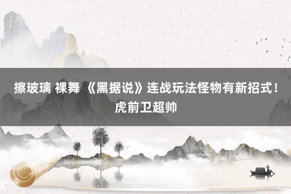 擦玻璃 裸舞 《黑据说》连战玩法怪物有新招式！虎前卫超帅