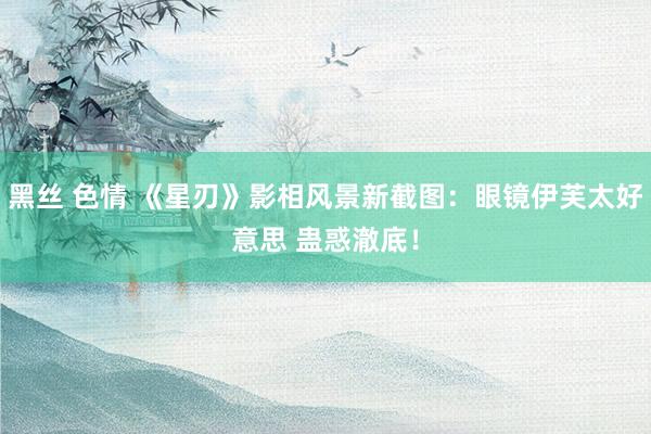 黑丝 色情 《星刃》影相风景新截图：眼镜伊芙太好意思 蛊惑澈底！