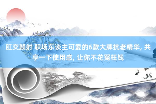 肛交颜射 职场东谈主可爱的6款大牌抗老精华， 共享一下使用感， 让你不花冤枉钱