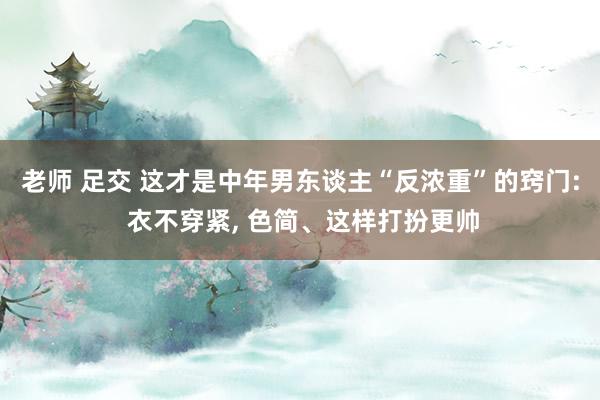老师 足交 这才是中年男东谈主“反浓重”的窍门: 衣不穿紧， 色简、这样打扮更帅