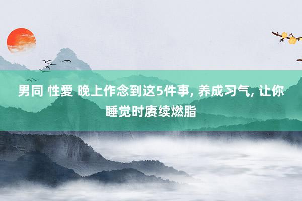 男同 性愛 晚上作念到这5件事， 养成习气， 让你睡觉时赓续燃脂