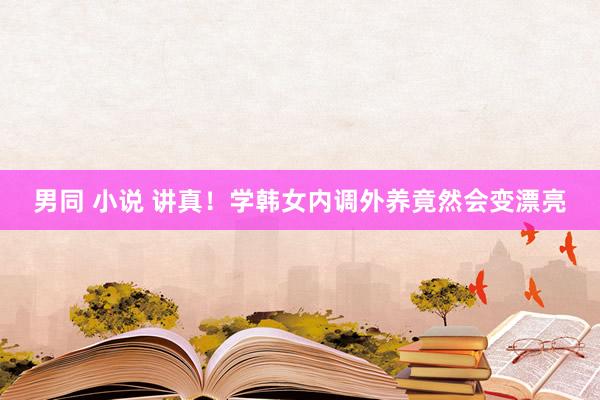 男同 小说 讲真!学韩女内调外养竟然会变漂亮