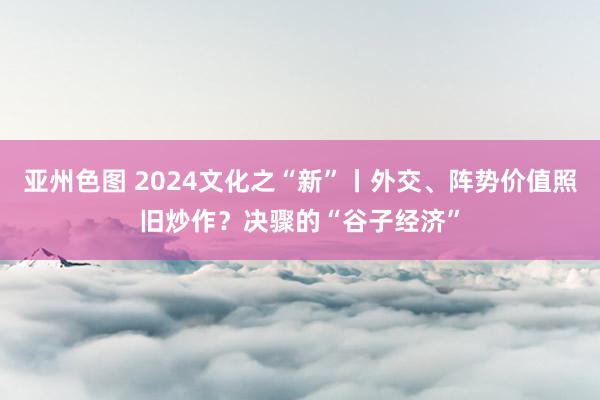 亚州色图 2024文化之“新”丨外交、阵势价值照旧炒作？决骤的“谷子经济”