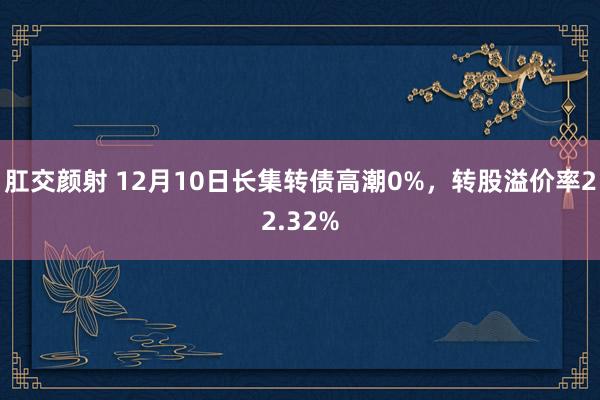 肛交颜射 12月10日长集转债高潮0%，转股溢价率22.32%