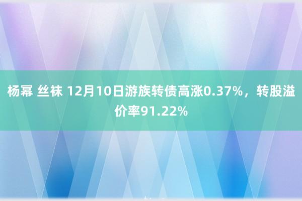 杨幂 丝袜 12月10日游族转债高涨0.37%，转股溢价率91.22%