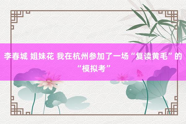 李春城 姐妹花 我在杭州参加了一场“复读黄毛”的“模拟考”