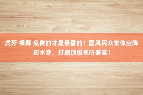 虎牙 裸舞 免费的才是最香的！国风民众集体空降逆水寒，打造顶级视听盛宴！