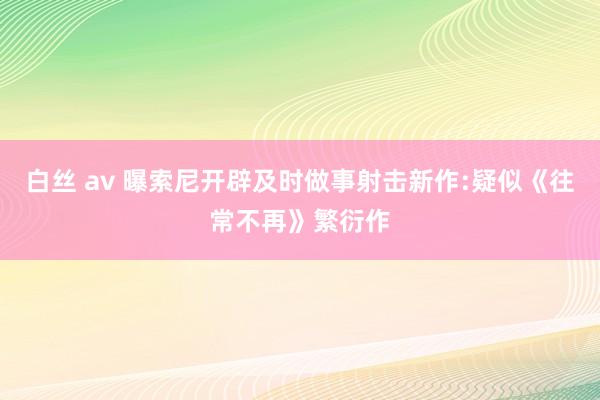 白丝 av 曝索尼开辟及时做事射击新作:疑似《往常不再》繁衍作