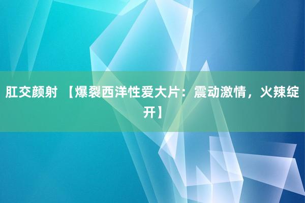 肛交颜射 【爆裂西洋性爱大片：震动激情，火辣绽开】