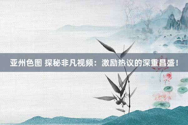 亚州色图 探秘非凡视频：激励热议的深重昌盛！