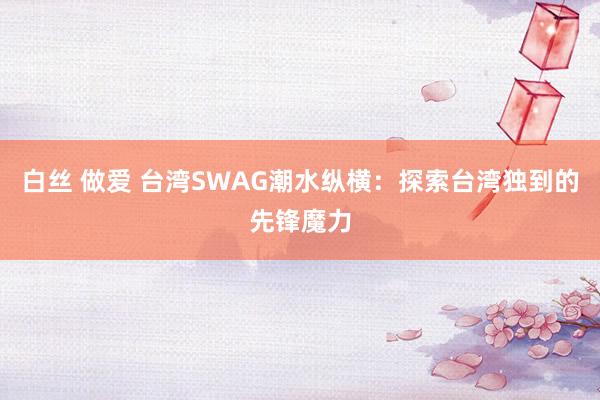 白丝 做爱 台湾SWAG潮水纵横：探索台湾独到的先锋魔力