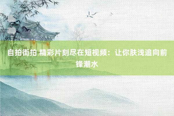 自拍街拍 精彩片刻尽在短视频：让你肤浅追向前锋潮水