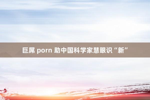 巨屌 porn 助中国科学家慧眼识“新”