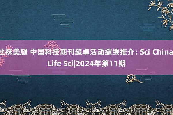 丝袜美腿 中国科技期刊超卓活动缱绻推介: Sci China Life Sci|2024年第11期