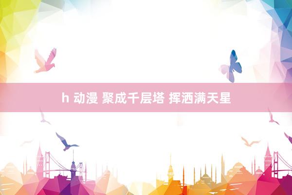 h 动漫 聚成千层塔 挥洒满天星