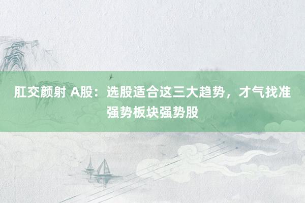 肛交颜射 A股：选股适合这三大趋势，才气找准强势板块强势股