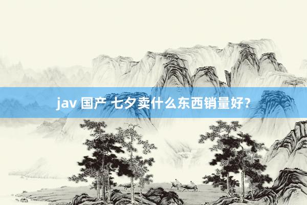 jav 国产 七夕卖什么东西销量好？