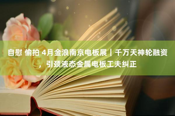 自慰 偷拍 4月金浪南京电板展｜千万天神轮融资，引颈液态金属电板工夫纠正