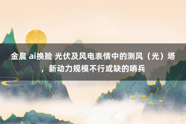 金晨 ai换脸 光伏及风电表情中的测风（光）塔，新动力规模不行或缺的哨兵