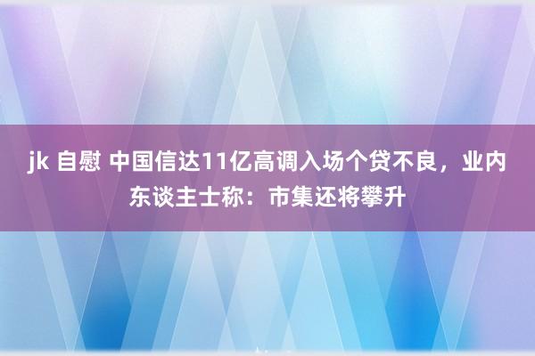 jk 自慰 中国信达11亿高调入场个贷不良，业内东谈主士称：市集还将攀升
