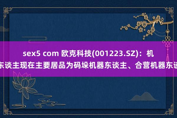 sex5 com 欧克科技(001223.SZ)：机器东谈主现在主要居品为码垛机器东谈主、合营机器东谈主