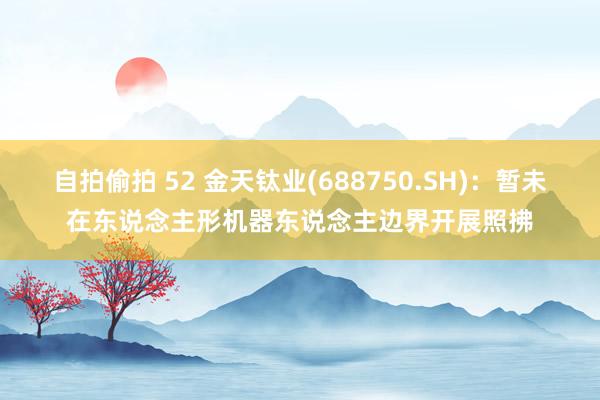 自拍偷拍 52 金天钛业(688750.SH)：暂未在东说念主形机器东说念主边界开展照拂